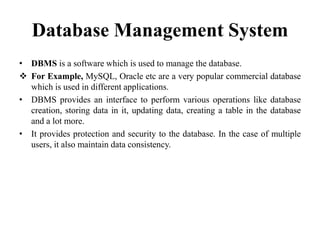 Database Management System
• DBMS is a software which is used to manage the database.
 For Example, MySQL, Oracle etc are a very popular commercial database
which is used in different applications.
• DBMS provides an interface to perform various operations like database
creation, storing data in it, updating data, creating a table in the database
and a lot more.
• It provides protection and security to the database. In the case of multiple
users, it also maintain data consistency.
 