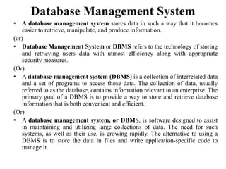 Database Management System
• A database management system stores data in such a way that it becomes
easier to retrieve, manipulate, and produce information.
(or)
• Database Management System or DBMS refers to the technology of storing
and retrieving users data with utmost efficiency along with appropriate
security measures.
(Or)
• A database-management system (DBMS) is a collection of interrelated data
and a set of programs to access those data. The collection of data, usually
referred to as the database, contains information relevant to an enterprise. The
primary goal of a DBMS is to provide a way to store and retrieve database
information that is both convenient and efficient.
(Or)
• A database management system, or DBMS, is software designed to assist
in maintaining and utilizing large collections of data. The need for such
systems, as well as their use, is growing rapidly. The alternative to using a
DBMS is to store the data in files and write application-specific code to
manage it.
 