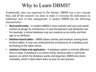 Why to Learn DBMS?
Traditionally, data was organized in file formats. DBMS was a new concept
then, and all the research was done to make it overcome the deficiencies in
traditional style of data management. A modern DBMS has the following
characteristics −
• Real-world entity − A modern DBMS is more realistic and uses real-world
entities to design its architecture. It uses the behavior and attributes too.
For example, a school database may use students as an entity and their
age as an attribute.
• Relation-based tables − DBMS allows entities and relations among them
to form tables. A user can understand the architecture of a database just
by looking at the table names.
• Isolation of data and application − A database system is entirely different
than its data. A database is an active entity, whereas data is said to be
passive, on which the database works and organizes. DBMS also stores
metadata, which is data about data, to ease its own process.
 