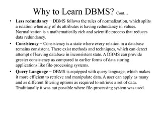Why to Learn DBMS? Cont…
• Less redundancy − DBMS follows the rules of normalization, which splits
a relation when any of its attributes is having redundancy in values.
Normalization is a mathematically rich and scientific process that reduces
data redundancy.
• Consistency − Consistency is a state where every relation in a database
remains consistent. There exist methods and techniques, which can detect
attempt of leaving database in inconsistent state. A DBMS can provide
greater consistency as compared to earlier forms of data storing
applications like file-processing systems.
• Query Language − DBMS is equipped with query language, which makes
it more efficient to retrieve and manipulate data. A user can apply as many
and as different filtering options as required to retrieve a set of data.
Traditionally it was not possible where file-processing system was used.
 