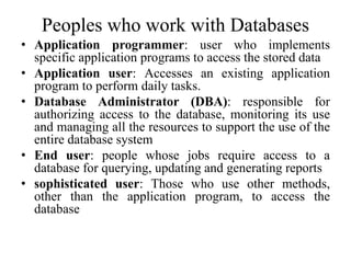 Peoples who work with Databases
• Application programmer: user who implements
specific application programs to access the stored data
• Application user: Accesses an existing application
program to perform daily tasks.
• Database Administrator (DBA): responsible for
authorizing access to the database, monitoring its use
and managing all the resources to support the use of the
entire database system
• End user: people whose jobs require access to a
database for querying, updating and generating reports
• sophisticated user: Those who use other methods,
other than the application program, to access the
database
 