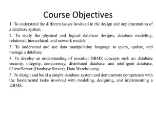 Course Objectives
1. To understand the different issues involved in the design and implementation of
a database system.
2. To study the physical and logical database designs, database modeling,
relational, hierarchical, and network models
3. To understand and use data manipulation language to query, update, and
manage a database
4. To develop an understanding of essential DBMS concepts such as: database
security, integrity, concurrency, distributed database, and intelligent database,
Client/Server (Database Server), Data Warehousing.
5. To design and build a simple database system and demonstrate competence with
the fundamental tasks involved with modeling, designing, and implementing a
DBMS.
 