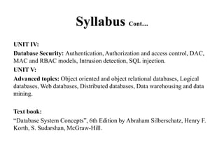 Syllabus Cont…
UNIT IV:
Database Security: Authentication, Authorization and access control, DAC,
MAC and RBAC models, Intrusion detection, SQL injection.
UNIT V:
Advanced topics: Object oriented and object relational databases, Logical
databases, Web databases, Distributed databases, Data warehousing and data
mining.
Text book:
“Database System Concepts”, 6th Edition by Abraham Silberschatz, Henry F.
Korth, S. Sudarshan, McGraw-Hill.
 