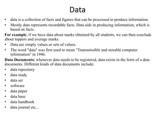 Data
• data is a collection of facts and figures that can be processed to produce information.
• Mostly data represents recordable facts. Data aids in producing information, which is
based on facts.
For example, if we have data about marks obtained by all students, we can then conclude
about toppers and average marks.
• Data are simply values or sets of values.
• The word "data" was first used to mean "Transmissible and storable computer
information" in 1946.
Data Documents: whenever data needs to be registered, data exists in the form of a data
documents. Different kinds of data documents include:
• data repository
• data study
• data set
• software
• data paper
• data base
• data handbook
• data journal etc...
 