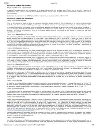 6/5/2021 Aliaga-Díaz
https://rpmesp.ins.gob.pe/index.php/rpmesp/rt/printerFriendly/2143/2243 3/8
MEDIDAS DE PREVENCIÓN PRIMARIA
INMUNIZACIONES EN EL ADULTO MAYOR
El calendario de vacunaciones para los mayores de 60 años vigente en EE. UU. aprobado por el Centro para el Control y Prevención de
Enfermedades (CDC), incluye cuatro vacunas: antitetánica/difteria, vacuna contra el herpes zoster, vacuna contra la influenza y la vacuna
antineumocócica
El calendario de vacunaciones del MINSA para adultos mayores incluye la vacuna contra la influenza (11).
MEDIDAS DE PREVENCIÓN SECUNDARIA
TAMIZAJE DE CÁNCER DE MAMA
Cerca de la mitad de los casos de cáncer de mama son detectados a partir de los 65 años. El autoexamen de mama no ha demostrado
efectividad en la disminución de mortalidad por cáncer, por esto, debería realizarse en el contexto de la consulta; con médicos entrenados (12).
La mamografía también es controversial ya que los estudios que la validan como prueba de tamizaje, han incluido pocas mujeres mayores de 75
años. Sin embargo, tiene eficacia demostrada en disminuir mortalidad en las mujeres entre 50 y 69 años; la USPTF recomienda el cese del
tamizaje a los 70 años; no obstante, a partir de los 70 años, algunos expertos recomiendan su uso bianual en mujeres con una buena
expectativa de vida (13).
TAMIZAJE DE CÁNCER DE CUELLO UTERINO
Una proporción significativa de mujeres adultas mayores nunca han tenido un Papanicolaou. Las mujeres que son, o han sido, sexualmente
activas, deberían tener un Papanicolaou por lo menos cada 3 años, hasta los 65 años. A partir de los 65 años, si la mujer ha tenido tres
tamizajes consecutivos negativos, idealmente incorporada en un programa de detección, se puede cesar el tamizaje (13). A las mujeres mayores
de 65 años sin citología en los últimos 5 años se les puede ofrecer dos citologías con periodicidad anual y, si son normales, no se propondrán
más intervenciones. Sin embargo, en mujeres con edades por encima de los 70 años y sin Papanicolaou previo habrá que tener en cuenta las
circunstancias individuales, tales como la expectativa de vida, capacidad de soportar el tratamiento si el cáncer es detectado y la posibilidad de
cooperar y tolerar con el procedimiento de toma del Papanicolaou.
TAMIZAJE DE CÁNCER COLORRECTAL
Existe evidencia a favor del tamizaje para cáncer colorrectal sólida. La realización de la prueba de sangre oculta en heces es una medida que ha
demostrado disminuir la mortalidad por cáncer de colon en 33%, además de ser la prueba más costo-efectiva; pero, en adultos mayores tiene
una mayor tasa de falsos positivos (14). Son opciones de tamizaje con eficacia similar, aunque con mayor costo según su complejidad: la prueba
de sangre oculta en heces anual, la sigmoidoscopía flexible cada 5 años, y la colonoscopía cada 10 años.
Dada su capacidad para visualizar todo el colón, la colonoscopía podría constituirse en el método invasivo de elección; sin embargo, acarrea un
riesgo incrementado en el adulto mayor. Según la USPSTF el tamizaje con cualquiera de estas opciones debe recomendarse desde los 50 hasta
los 75 años. En aquellos pacientes con enfermedades que dificulten el procedimiento o con pobre estado funcional, en quienes se espera que
vivan lo suficiente como para beneficiarse del tamizaje, podría considerarse la tomografía computarizada colonográfica.
TAMIZAJE DE CÁNCER DE PRÓSTATA
Aunque la Sociedad Americana de Cáncer recomienda el examen rectal digital y dosaje del PSA sérico anualmente, si la expectativa de vida es
≥ 10 años, estas pruebas no son recomendadas por la USPTF como pruebas de tamizaje, pues aunque el PSA detecta cáncer en estadios más
tempranos, no parece disminuir la mortalidad por esta causa, ni mejorar los resultados en salud.
Debe tenerse en cuenta que el PSA se eleva en adultos mayores no solo por cáncer sino por hiperplasia benigna de próstata. Asimismo,
recordar que los hombres entre 65 y 70 años tienen mayor posibilidad de morir por una comorbilidad que por el cáncer prostático. En general,
los mayores de 70 años y aquellos con una expectativa de vida inferior a 10 años no se benefician del cribado. Es por esto que, con excepción
de las personas que lo soliciten y habiendo explicado los riesgos y beneficios del tamizaje, este no se recomienda en adultos mayores como
rutinario (15).
TAMIZAJE DE GLAUCOMA
La Academia Americana de Oftalmología recomienda una evaluación concienzuda de los ojos cada 1 a 2 años en los mayores de 65 años (16).
No existe evidencia sólida para recomendar a favor o en contra del tamizaje de glaucoma en adultos. Aunque, en base a opiniones de expertos,
se recomienda evaluar rutinariamente la agudeza visual y hacer una evaluación oftalmológica integral anual a partir de los 65 años (17).
TAMIZAJE DE HIPERTENSIÓN
La hipertensión arterial es altamente prevalente entre los adultos mayores y se mantiene como un factor de riesgo subyacente para padecer
enfermedad isquémica cardiaca y stroke. La USPSTF, el Grupo de Trabajo de Servicios Preventivos Canadienses (CTFPHC), ACP, AAFP, y la
Sociedad Americana de Geriatría (AGS) recomiendan la evaluación periódica de la presión arterial con rangos que van de 1 a 2 años (18).
TAMIZAJE DE HIPERLIPIDEMIA
El Panel Americano de Educación para el Colesterol (ATPIII) (19) recomienda el tamizaje a todos los adultos entre 30 y 65 años, después de esta
edad no existen estudios contundentes sobre si el uso de medicación hipolipemiante disminuya los eventos cardiovasculares como medida de
prevención primaria, por lo cual se recomienda el tamizaje con colesterol total y HDL colesterol a los adultos mayores con bajo riesgo
cardiovascular que tengan una buena expectativa de vida. En el 2013 el Panel Americano de Educación para el Colesterol (ATP IV) menciona con
respecto a la prevención primaria, que es razonable evaluar de manera tradicional los factores de riesgo para enfermedad cardiovascular (ECV)
ateroesclerótica cada 4 a 6 años en individuos que tienen entre 20 y 79 años y que están libres de enfermedad ateroesclerótica, y evaluar el
riesgo de ECV ateroesclerótica estimada a los 10 años (utilizando The Pooled Cohort Equations cuya calculadora se puede encontrar en
http://my.americanheart.org/cvriskcalculator) cada 4 a 6 años en adultos entre 40 y 79 años (20).
Los pacientes en prevención secundaria deberán ser cribados anualmente mediante una determinación plasmática de colesterol total colesterol
HDL, colesterol-LDL y triglicéridos. Deberán recibir una adecuada intervención sobre hábitos dietéticos, consejo antitabaco y ejercicio físico
junto con el manejo farmacológico pertinente.
TAMIZAJE DE OSTEOPOROSIS
Solo el 3% de las mujeres con fractura por osteoporosis recibieron alguna vez una evaluación con densitometría ósea. La densitometría ósea no
se considera una buena técnica de cribado poblacional, siendo más importante la búsqueda selectiva de casos. Eleva su rendimiento cuando se
 