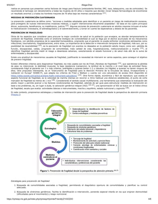 6/5/2021 Aliaga-Díaz
https://rpmesp.ins.gob.pe/index.php/rpmesp/rt/printerFriendly/2143/2243 4/8
realiza en personas que presentan varios factores de riesgo para fractura (antecedente familiar, IMC, raza, tabaquismo, uso de corticoides). Se
recomienda el tamizaje con densitometría a todas las mujeres de 65 años o mayores que decidan iniciar terapia farmacológica de encontrarse
un resultado anormal y a todos los hombres mayores de 70 años bajo las mismas características (21).
MEDIDAS DE PREVENCIÓN CUATERNARIA
La prevención cuaternaria se define como: "acciones o medidas adoptadas para identificar a un paciente en riesgo de medicalización excesiva,
para protegerlo de nuevas intervenciones invasivas médicas, y sugerir intervenciones éticamente aceptables". Se basa en los cuatro principios
éticos: autonomía, beneficencia, no maleficencia, justicia (22). Algunas acciones de prevención cuaternaria en adultos mayores incluyen el evitar
la medicalización innecesaria, el sobrediagnóstico y el sobretratamiento, y tomar en cuenta las espectativas y deseos de los pacientes.
PREVENCION DE FRAGILIDAD
Otros de los aspectos que considerar para procurar la mejor condición de salud en la población que envejece, es abordar tempranamente la
condición de fragilidad, entendida como el síndrome biológico de vulnerabilidad al cual se llega por el declive acumulado de los mecanismos
fisiológicos, con pérdida progresiva de la capacidad homeostática, originando que el paciente no pueda enfrentar condiciones estresantes como
infecciones, traumatismos, hospitalizaciones, entre otras. La importancia de la detección e intervención temprana de fragilidad, más aun, por su
posibilidad de reversibilidad (23), es la asociación de fragilidad con eventos no deseados en la población adulta mayor, como son: pérdida de
función, discapacidad, caídas, progresión de comorbilidad, mala calidad de vida, hospitalizaciones, institucionalización y muerte (23); el
identificar fragilidad permite medir el riesgo a desenlaces adversos, caracterizando el estado funcional y de salud más allá de la suma de
enfermedades y discapacidad.
Existe una amplitud de mecanismos causales de fragilidad, justificando la necesidad de intervenir en varios aspectos, para conseguir el objetivo
de prevenir fragilidad.
Existen diferentes criterios para diagnosticar fragilidad, los más usados son los de Fried, (fenotipo de fragilidad) (23), que operativiza la pérdida
de peso no intencional, la debilidad muscular, la baja resistencia (cansancio), la lentitud de la marcha y el nivel bajo de actividad física;
considerando frágil al paciente con 3 o más criterios, prefrágiles a quienes tienen 1-2 y robustos (no frágiles) a quienes no tienen ninguno de
ellos. Otra propuesta interesante, es el "Instrumento de Fragilidad para la Atención Primaria de la Encuesta de Salud, Envejecimiento y
Jubilación en Europa" SHARE-FI, que adapta los criterios de Fried y Waltson y cuenta con una calculadora de acceso libre disponible en
https://sites.google.com/a/tcd.ie/share-frailty-instrument-calculators/ (23). Otra forma rápida, económica y fácil de reproducir, que evalúa el
aspecto funcional de fragilidad, es la velocidad de marcha (tiempo en recorrer a ritmo habitual una distancia establecida), el punto de corte
marcador de fragilidad es menos de 1 m/s (26). Considerando el sentido causal multifactorial, una herramienta que sistematiza la evaluación del
adulto mayor y permite acercar a los factores condicionantes de fragilidad, además de ser guía para estructurar medidas de intervención en
base a los problemas, es, sin lugar a duda, la valoración geriátrica integral (VGI) (25-27); una aproximación al VGI se busca con el índice clínico
de fragilidad, escala que evalúa: actividades básicas e instrumentales, marcha y equilibrio, estado nutricional y cognición (28).
En este contexto, proponemos estrategias y medidas de intervención para la prevención de fragilidad desde la perspectiva de atención primaria
(Figura 1).
Estrategias para prevención de fragilidad
1. Búsqueda de comorbilidades asociadas a fragilidad; permitiendo el diagnóstico oportuno de comorbilidades y planificar su control
adecuado.
2. Búsqueda de síndromes geriátricos. Facilita la identificación e intervención, poniendo especial interés en los que originan dismovilidad
(dificultades para el movimiento) y riesgo nutricional.
 