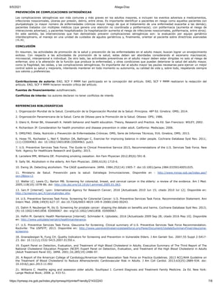 6/5/2021 Aliaga-Díaz
https://rpmesp.ins.gob.pe/index.php/rpmesp/rt/printerFriendly/2143/2243 7/8
PREVENCIÓN DE COMPLICACIONES IATROGÉNICAS
Las complicaciones iatrogénicas son más comunes y más graves en los adultos mayores, e incluyen los eventos adversos a medicamentos,
infecciones nosocomiales, úlceras por presión, delirio, entre otras. Es importante identificar a pacientes en riesgo como aquellos pacientes con
pluripatología (a mayor número de enfermedades crónicas mayor riesgo de que el tratamiento de una enfermedad exacerbe a las demás);
pacientes tratados con múltiples médicos (que genera una atención no coordinada y polifarmacia); con polifarmacia (aumenta el riesgo de
interacciones adversas), y pacientes hospitalizados (la hospitalización aumenta el riesgo de infecciones nosocomiales, polifarmacia, entre otros).
En este sentido, las intervenciones que han demostrado prevenir complicaciones iatrogénicas son: la evaluación por equipo geriátrico
interdisciplinario, el manejo en una unidad de cuidados de agudos geriátricos y, finalmente, orientar al paciente sobre directrices avanzadas
(35,36).
CONCLUSIÓN
En resumen, las actividades de promoción de la salud y prevención de las enfermedades en el adulto mayor, buscan lograr un envejecimiento
exitoso. Con respecto a las actividades de promoción de la salud, estas deben ser abordadas considerando el escenario macrosocial,
microsocial, interpersonal e individual. De otro lado, las actividades preventivas en el adulto mayor deben estar dirigidas no solo al riesgo de
enfermar, sino a la alteración de la función que produce la enfermedad, y otras condiciones que puedan deteriorar la salud del adulto mayor,
como la fragilidad, las caídas, y las complicaciones iatrogénicas. Es importante dar al adulto mayor las pautas necesarias para ejercer un mejor
control sobre su salud y mejorarla, intentando mantener en todo momento su autonomía, su calidad de vida y, sobre todo, respetando siempre
sus valores y preferencias.
Contribuciones de autoría: EAD, SCF Y MMM han participado en la concepción del artículo. EAD, SCF Y MMM realizaron la redacción del
artículo. EAD, SCF Y MMM hicieron revisión crítica del artículo.
Fuentes de financiamiento: autofinanciado.
Conflictos de interés: los autores declaran no tener conflictos de interés
REFERENCIAS BIBLIOGRÁFICAS
1. Organización Mundial de la Salud. Constitución de la Organización Mundial de la Salud: Principios. 48ª Ed. Ginebra: OMS; 2014.
2. Organización Panamericana de la Salud. Carta de Ottawa para la Promoción de la Salud. Ottawa: OPS; 1986.
3. Glanz K, Rimer BK, Viswanath K. Helath behavior and health education. Theory, Research and Practice. 4a Ed. San Francisco: WILEY; 2002.
4. Richardson JP. Consideration for health promotion and disease prevention in older adult. California: Medscape; 2006.
5. OMS/FAO. Dieta, Nutrición y Prevención de Enfermedades Crónicas. OMS, Serie de Informes Técnicos, 916. Ginebra; OMS; 2013.
6. Howe TE, Rochester L, Neil F, Skelton DA, Ballinger C. Exercise for improving balance in older people. Cochrane Database Syst Rev. 2011;
(11):CD004963. doi: 10.1002/14651858.CD004963. pub3.
7. U.S. Preventive Services Task Force. The Guide to Clinical Preventive Service 2015, Recommendations of the U.S. Services Task Force. New
York: Agency for Healthcare Research and Quality; 2015.
8. Larzelere MM, Williams DE. Promoting smoking cessation. Am Fam Physician 2012;85(6):591-8.
9. Sally SK. Alcoholism in the elderly. Am Fam Physician. 2000;61(6):1710-6.
10. Ewing JA. Detecting alcoholism. The CAGE questionnaire. JAMA. 1984;252(14):1905-7. doi:10.1001/jama.1984.03350140051025.
11. Ministerio de Salud. Prevención para la salud: Estrategia Inmunizaciones. Disponible en : http://www.minsa.gob.pe/index.asp?
op=2&box=2.
12. Walter LC; Lewis CL; Barton MB. Screening for colorectal, breast, and cervical cancer in the elderly: a review of the evidence. Am J Med.
2005;118(10):1078-86. doi: http://dx.doi.org/10.1016/j.amjmed.2005.01.063.
13. Iarc.fr [internet]. Lyon: International Agency for Research Cancer; 2016 [Actualizado 2010 Jun 15; citado 2010 Jul 12]. Disponible en:
http://screening.iarc.fr/cervicalindex.php.
14. U.S. Preventive Services Task Force. Screening for Colorectal Cancer: U.S. Preventive Services Task Force. Recommendation Statement. Ann
Intern Med. 2008;149(9):627-37. doi:10.7326/0003-4819-149-9-200811040-00243.
15. Dahm P, Neuberger M, Ilic D. Screening for prostate cancer: shaping the debate on benefits and harms. Cochrane Database Syst Rev. 2013;
(9):10.1002/14651858. ED000067. doi: org/10.1002/14651858. ED000067.
16. Heflin M. Geriatric Health Maintenance [internet]. Schmader K. Uptodate; 2016 [Actualizado 2009 Sep 28; citado 2016 May 10]. Disponible
en: http://www.uptodate/geriatrichealthmaintenance.
17. U.S. Preventive Services Task Force. Glaucoma for Screening. Clinical summary of U.S. Preventive Services Task Force Recommendation.
Rockville: The USPSTF; 2013. Disponible en: http://www.uspreventiveservicestaskforce.org/Page/Document/UpdateSummaryFinal/glaucoma-
screening.
18. Gnanadesigan N, Fung CH. Quality Indicators for Screening and Prevention in Vulnerable Elders. J Am Geriatr Soc. 2007;55 Suppl 2:S417-
23. doi: 10.1111/j.1532-5415.2007.01350.x.
19. Expert Panel on Detection, Evaluation, and Treatment of High Blood Cholesterol in Adults. Executive Summary of The Third Report of The
National Cholesterol Education Program (NCEP) Expert Panel on Detection, Evaluation, and Treatment of the High Blood Cholesterol in Adults
(Adult Treatment Panel III). JAMA. 2001;16;285(19):2486-97.
20. A Report of the American College of Cardiology/American Heart Association Task Force on Practice Guidelines. 2013 ACC/AHA Guideline on
the Treatment of Blood Cholesterol to Reduce Atherosclerotic Cardiovascular Risk in Adults. J Am Coll Cardiol. 2013;63(25):2889-934. doi:
10.1016/j.jacc.2013.11.002
21. Williams C. Healthy aging and assession older adults. Southpaul J. Current Diagnosis and Treatment Family Medicine. 2a Ed. New York:
Lange Medical Book; 2008. p. 433-51.
 