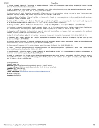 6/5/2021 Aliaga-Díaz
https://rpmesp.ins.gob.pe/index.php/rpmesp/rt/printerFriendly/2143/2243 8/8
22. Miguel Pizzanelli. Prevención Cuaternaria, Un desafío Profesional, Clínico, ético y conceptual, para médicos del siglo XXI. Florida: Societat
Balear de Medicina Familiar i Comunitaria; 2011.
23. Lee JS, Auyeung TW, Leung J, Kwok T, Woo J. Transitions in frailty states among community-living older adultsand their associated factors. J
Am Med Dir Assoc. 2014;15(4):281-6. doi: 10.1016/j.jamda.2013.12.002.
24. Romero-Ortuno R, Walsh CD, Lawlor BA, Kenny RA. A frailty instrument for primary care: findings from the Survey of Health, Ageing and
Retirement in Europe (SHARE). BMC Geriatr. 2010;10:57. doi: 10.1186/1471-2318-10-57.
25. Abizanda-Soler P., Rodríguez-Mañas L. Fragilidad en el anciano. En: Tratado de medicina geriátrica. Fundamentos de la atención sanitaria a
los mayores. España: ELSEVIER; 2014.
26. Abizanda P. Gomez J. Lesende I. Baztan J. Detección y prevención de la fragilidad: una nueva perspectiva de prevención de la dependencia
en las personas mayores. Med Clin (Barc). 2010;135(15):713–9. doi: 10.1016/j.medcli.2009.04.028.
27. Rodriguez-Mañas L, Fried L. Frailty in the clinical scenario. Lancet. 2015;385(9968):e7-9. doi: 10.1016/S0140-6736(14)61595-6.
28. Studenski S, Hayes RP, Leibowitx RQ, Bode R, Lavery L, Walston J, et al. Clinical global impresion of change in physical frailty: Development
of a measure based on clinical judgement. J Am Geriatr Soc. 2004;52(9):1560–6. doi: 10.1111/j.1532-5415.2004.52423.x.
29. Casas Herrero Á, Cadore EL, Martínez Velilla N, Izquierdo Redin M. El ejercicio físico en el anciano frágil: una actualización. Rev Esp Geriatr
Gerontol. 2015;50(2):74-81. doi: 10.1016/j.regg.2014.07.003.
30. Carrillo R, Muciño J, Peña C, Carrillo U. Fragilidad y sarcopenia. Revista de la Facultad de Medicina de la UNAM. 2011; 54(5):12-21.
31. Gaillard C, Alix E, Sallé A, Berrut G, Ritz P. Energy requirements in frail elderly people: A review of the literature. Clin Nutr 2007;26(1):16-
24. doi: 10.1016/j.clnu.2006.08.003.
32. François Béland, Zunzunegu MV. Sistemas integrados de atención sanitaria al anciano frágil y dependiente. Tratado de medicina geriátrica.
Fundamentos de la atención sanitaria a los mayores. España: ELSEVIER; 2014.
33. Rubenstein LZ, Josephson KR. The epidemiology of falls and syncope. Clin Geriatr Med. 2002;18(2):141-58.
34. Varela L. Valoración geriátrica integral y síndromes geriátricos. En: Principios de geriatría y gerontología. 2ª Ed. Lima: Centro editorial
Universidad Peruana Cayetano Heredia; 2011. p. 195- 207.
35. Abizanda-Soler P., Rodríguez-Mañas L. Caidas y trastorno de la marcha en el anciano. En: Tratado de medicina geriátrica. Fundamentos de
la atención sanitaria a los mayores. España: ELSEVIER; 2014.
36. Panel on Prevention of Falls in Older Persons, American Geriatrics Society and British Geriatrics. Summary of the Update American Geriatrics
Society/ British Geraitrics Society Clinical Practice guideline for Prevention of Falls in Olders Persons. J Am Geriatr Soc. 2011:59(1):148-157.
doi: 10.1111/j.1532-5415.2010.03234.x.
Correspondencia:
Elizabeth Aliaga Diaz
Dirección: Instituto de Gerontología, Universidad Peruana Cayetano Heredia.
Av. Honorio Delgado 430, Urbanización Ingeniería, San Martín de Porres Lima, Perú.
Teléfono: (+511) 987581800.
Telefax: 319 0007 Anexo 2246
Correo electrónico: igero@oficinas-upch.pe, lizabeth.aliaga.d@upch.pe
Recibido: 07/03/2016
Aprobado: 04/05/2016
 