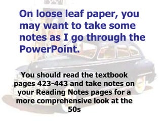 On loose leaf paper, you
may want to take some
notes as I go through the
PowerPoint.
You should read the textbook
pages 423-443 and take notes on
your Reading Notes pages for a
more comprehensive look at the
50s
 