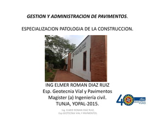 GESTION Y ADMINISTRACION DE PAVIMENTOS.
ESPECIALIZACION PATOLOGIA DE LA CONSTRUCCION.
ING ELMER ROMAN DIAZ RUIZ
Esp. Geotecnia Víal y Pavimentos
Magister (a) Ingeniería civil.
TUNJA, YOPAL-2015.
Ing. ELMER ROMAN DIAZ RUIZ,
Esp.GEOTECNIA VIAL Y PAVIMENTOS.
 