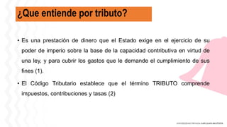 ¿Que entiende por tributo?
• Es una prestación de dinero que el Estado exige en el ejercicio de su
poder de imperio sobre la base de la capacidad contributiva en virtud de
una ley, y para cubrir los gastos que le demande el cumplimiento de sus
fines (1).
• El Código Tributario establece que el término TRIBUTO comprende
impuestos, contribuciones y tasas (2)
 
