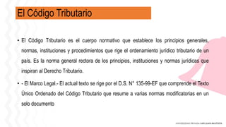 El Código Tributario
• El Código Tributario es el cuerpo normativo que establece los principios generales,
normas, instituciones y procedimientos que rige el ordenamiento jurídico tributario de un
país. Es la norma general rectora de los principios, instituciones y normas jurídicas que
inspiran al Derecho Tributario.
• - El Marco Legal.- El actual texto se rige por el D.S. N° 135-99-EF que comprende el Texto
Único Ordenado del Código Tributario que resume a varias normas modificatorias en un
solo documento
 