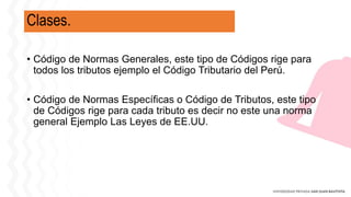 Clases.
• Código de Normas Generales, este tipo de Códigos rige para
todos los tributos ejemplo el Código Tributario del Perú.
• Código de Normas Específicas o Código de Tributos, este tipo
de Códigos rige para cada tributo es decir no este una norma
general Ejemplo Las Leyes de EE.UU.
 