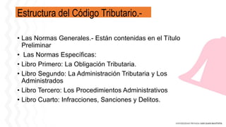 Estructura del Código Tributario.-
• Las Normas Generales.- Están contenidas en el Título
Preliminar
• Las Normas Específicas:
• Libro Primero: La Obligación Tributaria.
• Libro Segundo: La Administración Tributaria y Los
Administrados
• Libro Tercero: Los Procedimientos Administrativos
• Libro Cuarto: Infracciones, Sanciones y Delitos.
 