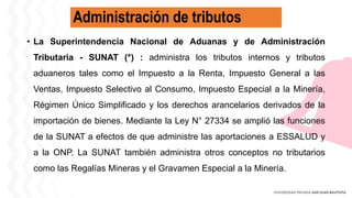 Administración de tributos
• La Superintendencia Nacional de Aduanas y de Administración
Tributaria - SUNAT (*) : administra los tributos internos y tributos
aduaneros tales como el Impuesto a la Renta, Impuesto General a las
Ventas, Impuesto Selectivo al Consumo, Impuesto Especial a la Minería,
Régimen Único Simplificado y los derechos arancelarios derivados de la
importación de bienes. Mediante la Ley N° 27334 se amplió las funciones
de la SUNAT a efectos de que administre las aportaciones a ESSALUD y
a la ONP. La SUNAT también administra otros conceptos no tributarios
como las Regalías Mineras y el Gravamen Especial a la Minería.
 
