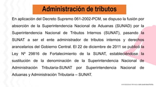 Administración de tributos
En aplicación del Decreto Supremo 061-2002-PCM, se dispuso la fusión por
absorción de la Superintendencia Nacional de Aduanas (SUNAD) por la
Superintendencia Nacional de Tributos Internos (SUNAT), pasando la
SUNAT a ser el ente administrador de tributos internos y derechos
arancelarios del Gobierno Central. El 22 de diciembre de 2011 se publicó la
Ley Nº 29816 de Fortalecimiento de la SUNAT, estableciéndose la
sustitución de la denominación de la Superintendencia Nacional de
Administración Tributaria-SUNAT por Superintendencia Nacional de
Aduanas y Administración Tributaria – SUNAT.
 