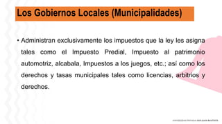 Los Gobiernos Locales (Municipalidades)
• Administran exclusivamente los impuestos que la ley les asigna
tales como el Impuesto Predial, Impuesto al patrimonio
automotriz, alcabala, Impuestos a los juegos, etc.; así como los
derechos y tasas municipales tales como licencias, arbitrios y
derechos.
 