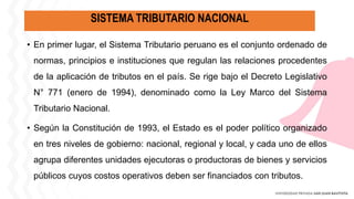 SISTEMA TRIBUTARIO NACIONAL
• En primer lugar, el Sistema Tributario peruano es el conjunto ordenado de
normas, principios e instituciones que regulan las relaciones procedentes
de la aplicación de tributos en el país. Se rige bajo el Decreto Legislativo
N° 771 (enero de 1994), denominado como la Ley Marco del Sistema
Tributario Nacional.
• Según la Constitución de 1993, el Estado es el poder político organizado
en tres niveles de gobierno: nacional, regional y local, y cada uno de ellos
agrupa diferentes unidades ejecutoras o productoras de bienes y servicios
públicos cuyos costos operativos deben ser financiados con tributos.
 