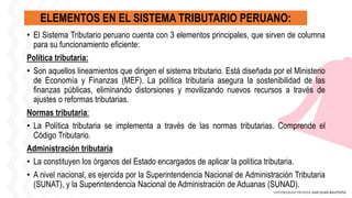 ELEMENTOS EN EL SISTEMA TRIBUTARIO PERUANO:
• El Sistema Tributario peruano cuenta con 3 elementos principales, que sirven de columna
para su funcionamiento eficiente:
Política tributaria:
• Son aquellos lineamientos que dirigen el sistema tributario. Está diseñada por el Ministerio
de Economía y Finanzas (MEF). La política tributaria asegura la sostenibilidad de las
finanzas públicas, eliminando distorsiones y movilizando nuevos recursos a través de
ajustes o reformas tributarias.
Normas tributaria:
• La Política tributaria se implementa a través de las normas tributarias. Comprende el
Código Tributario.
Administración tributaria
• La constituyen los órganos del Estado encargados de aplicar la política tributaria.
• A nivel nacional, es ejercida por la Superintendencia Nacional de Administración Tributaria
(SUNAT), y la Superintendencia Nacional de Administración de Aduanas (SUNAD).
 