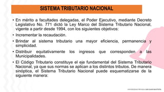 SISTEMA TRIBUTARIO NACIONAL
• En mérito a facultades delegadas, el Poder Ejecutivo, mediante Decreto
Legislativo No. 771 dictó la Ley Marco del Sistema Tributario Nacional,
vigente a partir desde 1994, con los siguientes objetivos:
• Incrementar la recaudación.
• Brindar al sistema tributario una mayor eficiencia, permanencia y
simplicidad.
• Distribuir equitativamente los ingresos que corresponden a las
Municipalidades.
• El Código Tributario constituye el eje fundamental del Sistema Tributario
Nacional, ya que sus normas se aplican a los distintos tributos. De manera
sinóptica, el Sistema Tributario Nacional puede esquematizarse de la
siguiente manera:
 