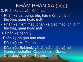 KHÁM PHẢN XẠ (tiếp)
2. Phản xạ da và niêm mạc:
- Phản xạ da: bụng, bìu, hậu môn (chỉ bình
thường, giảm hoặc mất)
- Phản xạ niêm mạc: phản xạ giác mạc (chỉ bình
thường, giảm hoặc mất)
3. Phản xạ bệnh lý:
- Phản xạ da gan bàn chân
- Dấu hiệu Hoffmann
- Dấu hiệu Babinski và các dấu hiệu vệ tinh:
Gordon, schaffer, Oppeinheim, Gonda,
Chardock, Lê Văn Thành…
 