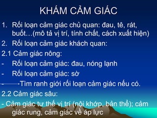 KHÁM CẢM GIÁC
1. Rối loạn cảm giác chủ quan: đau, tê, rát,
buốt…(mô tả vị trí, tính chất, cách xuất hiện)
2. Rối loạn cảm giác khách quan:
2.1 Cảm giác nông:
- Rối loạn cảm giác: đau, nóng lạnh
- Rối loạn cảm giác: sờ
- Tìm ranh giới rối loạn cảm giác nếu có.
2.2 Cảm giác sâu:
- Cảm giác tư thế vị trí (nội khớp, bản thể); cảm
giác rung, cảm giác về áp lực
 