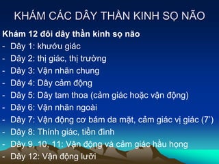 KHÁM CÁC DÂY THẦN KINH SỌ NÃO
Khám 12 đôi dây thần kinh sọ não
- Dây 1: khướu giác
- Dây 2: thị giác, thị trường
- Dây 3: Vận nhãn chung
- Dây 4: Dây cảm động
- Dây 5: Dây tam thoa (cảm giác hoặc vận động)
- Dây 6: Vận nhãn ngoài
- Dây 7: Vận động cơ bám da mặt, cảm giác vị giác (7’)
- Dây 8: Thính giác, tiền đình
- Dây 9, 10, 11: Vận động và cảm giác hầu họng
- Dây 12: Vận động lưỡi
 
