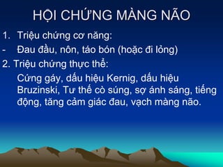 HỘI CHỨNG MÀNG NÃO
1. Triệu chứng cơ năng:
- Đau đầu, nôn, táo bón (hoặc đi lỏng)
2. Triệu chứng thực thể:
Cứng gáy, dấu hiệu Kernig, dấu hiệu
Bruzinski, Tư thế cò súng, sợ ánh sáng, tiếng
động, tăng cảm giác đau, vạch màng não.
 