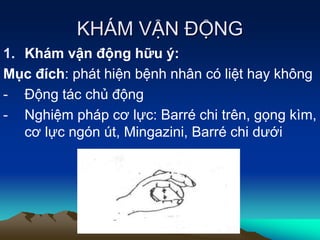 KHÁM VẬN ĐỘNG
1. Khám vận động hữu ý:
Mục đích: phát hiện bệnh nhân có liệt hay không
- Động tác chủ động
- Nghiệm pháp cơ lực: Barré chi trên, gọng kìm,
cơ lực ngón út, Mingazini, Barré chi dưới
 