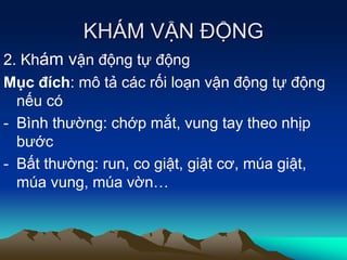 KHÁM VẬN ĐỘNG
2. Khám vận động tự động
Mục đích: mô tả các rối loạn vận động tự động
nếu có
- Bình thường: chớp mắt, vung tay theo nhịp
bước
- Bất thường: run, co giật, giật cơ, múa giật,
múa vung, múa vờn…
 