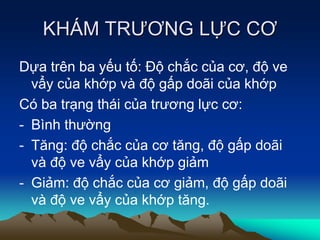 KHÁM TRƯƠNG LỰC CƠ
Dựa trên ba yếu tố: Độ chắc của cơ, độ ve
vẩy của khớp và độ gấp doãi của khớp
Có ba trạng thái của trương lực cơ:
- Bình thường
- Tăng: độ chắc của cơ tăng, độ gấp doãi
và độ ve vẩy của khớp giảm
- Giảm: độ chắc của cơ giảm, độ gấp doãi
và độ ve vẩy của khớp tăng.
 