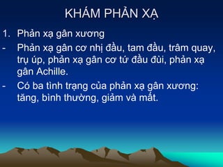 KHÁM PHẢN XẠ
1. Phản xạ gân xương
- Phản xạ gân cơ nhị đầu, tam đầu, trâm quay,
trụ úp, phản xạ gân cơ tứ đầu đùi, phản xạ
gân Achille.
- Có ba tình trạng của phản xạ gân xương:
tăng, bình thường, giảm và mất.
 