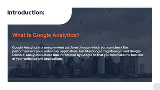 Introduction:
What Is Google Analytics?
Google Analytics is a one premiere platform through which you can check the
performance of your website or application. Just like Google Tag Manager and Google
Console, Analytics is also a tool introduced by Google so that you can make the best out
of your websites and applications.
 