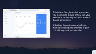 This is how Google Analytics provides
you a complete picture of how well your
website is performing and what areas of
it need some fixing.
It displays the entire data which can
then be collected and analyzed to gain
critical insights of your website.
 