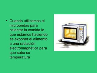 • Cuando utilizamos el
microondas para
calentar la comida lo
que estamos haciendo
es exponer el alimento
a una radiación
electromagnética para
que suba su
temperatura
 