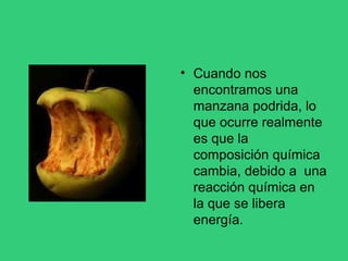 • Cuando nos
encontramos una
manzana podrida, lo
que ocurre realmente
es que la
composición química
cambia, debido a una
reacción química en
la que se libera
energía.
 
