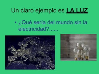 Un claro ejemplo es LA LUZ
• ¿Qué sería del mundo sin la
electricidad?......
 