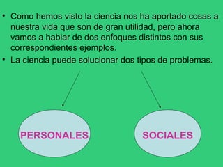 • Como hemos visto la ciencia nos ha aportado cosas a
nuestra vida que son de gran utilidad, pero ahora
vamos a hablar de dos enfoques distintos con sus
correspondientes ejemplos.
La ciencia puede solucionar dos tipos de problemas.
•
PERSONALES SOCIALES
 
