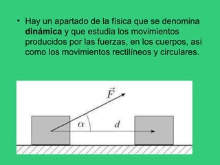 • Hay un apartado de la física que se denomina
dinámica y que estudia los movimientos
producidos por las fuerzas, en los cuerpos, así
como los movimientos rectilíneos y circulares.
 