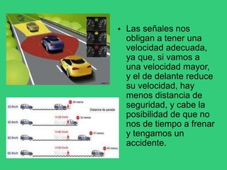 • Las señales nos
obligan a tener una
velocidad adecuada,
ya que, si vamos a
una velocidad mayor,
y el de delante reduce
su velocidad, hay
menos distancia de
seguridad, y cabe la
posibilidad de que no
nos de tiempo a frenar
y tengamos un
accidente.
 