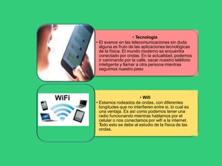 • Tecnología
• El avance en las telecomunicaciones sin duda
alguna es fruto de las aplicaciones tecnológicas
de la física. El mundo moderno se encuentra
conectado por ondas. En la actualidad, podemos
ir caminando por la calle, sacar nuestro teléfono
inteligente y llamar a otra persona mientras
seguimos nuestro paso
• Wifi
• Estamos rodeados de ondas, con diferentes
longitudes que no interfieren entre si, lo cual es
una ventaja. Es así como podemos tener una
radio funcionando mientras hablamos por el
celular o nos conectamos por wifi a la internet.
T
odo esto se debe al estudio de la física de las
ondas.
 