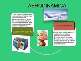 • T
odos los equipos eléctricos
que usamos en la vida diaria
se relacionan con el
electromagnetismo. Desde
los hornos microondas, los
ventiladores eléctricos, y los
timbres eléctricos hasta los
relojes despertadores.
ELECTROMAGNETISMO • Sin el conocimiento de esta
materia, no se hubiese
podido diseñar aviones,
cohetes, autos o puentes.
Descubrir cómo moverse a
través de un fluido de manera
rápida y efectiva es tarea de
la aerodinámica.
AERODINÁMICA
 