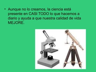 • Aunque no lo creamos, la ciencia está
presente en CASI TODO lo que hacemos a
diario y ayuda a que nuestra calidad de vida
MEJORE.
 