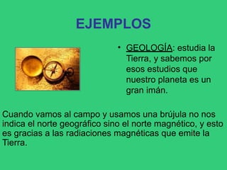 EJEMPLOS
• GEOLOGÍA: estudia la
Tierra, y sabemos por
esos estudios que
nuestro planeta es un
gran imán.
Cuando vamos al campo y usamos una brújula no nos
indica el norte geográfico sino el norte magnético, y esto
es gracias a las radiaciones magnéticas que emite la
Tierra.
 
