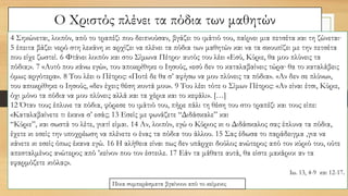 Ο Χριστός πλένει τα πόδια των μαθητών
4 Σηκώνεται, λοιπόν, από το τραπέζι που δειπνούσαν, βγάζει το ιμάτιό του, παίρνει μια πετσέτα και τη ζώνεται∙
5 έπειτα βάζει νερό στη λεκάνη κι αρχίζει να πλένει τα πόδια των μαθητών και να τα σκουπίζει με την πετσέτα
που είχε ζωστεί. 6 Φτάνει λοιπόν και στο Σίμωνα Πέτρο∙ αυτός του λέει «Εσύ, Κύριε, θα μου πλύνεις τα
πόδια;». 7 «Αυτό που κάνω εγώ», του αποκρίθηκε ο Ιησούς, «εσύ δεν το καταλαβαίνεις τώρα∙ θα το καταλάβεις
όμως αργότερα». 8 Του λέει ο Πέτρος: «Ποτέ δε θα σ’ αφήσω να μου πλύνεις τα πόδια». «Αν δεν σε πλύνω»,
του αποκρίθηκε ο Ιησούς, «δεν έχεις θέση κοντά μου». 9 Του λέει τότε ο Σίμων Πέτρος: «Αν είναι έτσι, Κύριε,
όχι μόνο τα πόδια να μου πλύνεις αλλά και τα χέρια και το κεφάλι». […]
12 Όταν τους έπλυνε τα πόδια, φόρεσε το ιμάτιό του, πήρε πάλι τη θέση του στο τραπέζι και τους είπε:
«Καταλαβαίνετε τι έκανα σ’ εσάς; 13 Εσείς με φωνάζετε “Διδάσκαλε” και
“Κύριε”, και σωστά το λέτε, γιατί είμαι. 14 Αν, λοιπόν, εγώ ο Κύριος κι ο Διδάσκαλος σας έπλυνα τα πόδια,
έχετε κι εσείς την υποχρέωση να πλένετε ο ένας τα πόδια του άλλου. 15 Σας έδωσα το παράδειγμα ,για να
κάνετε κι εσείς όπως έκανα εγώ. 16 Η αλήθεια είναι πως δεν υπάρχει δούλος ανώτερος από τον κύριό του, ούτε
απεσταλμένος ανώτερος από ’κείνον που τον έστειλε. 17 Εάν τα μάθατε αυτά, θα είστε μακάριοι αν τα
εφαρμόζετε κιόλας».
Ιω. 13, 4-9 και 12-17.
Ποια συμπεράσματα βγαίνουν από το κείμενο;
 