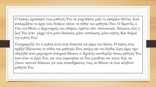 Ο Ιησούς προσκαλεί τους μαθητές Του να γιορτάσουν μαζί το πασχάλιο δείπνο. Εκεί
αναλαμβάνει το έργο ενός δούλου: πλένει τα πόδια των μαθητών Του. Ο Χριστός, ο
Υιός του Θεού, ο Δημιουργός του κόσμου, πράττει κάτι ταπεινωτικό. Άλλωστε, όλη η
ζωή Του ήταν μέχρι τότε μόνο διακονία, μόνο ταπείνωση, μόνο αγάπη. Και δείχνει
την αγάπη Του!
Υπογραμμίζει ότι η αγάπη αυτή είναι διακονία για χάρη του άλλου. Η αγάπη είναι
πράξη! Πλένοντας τα πόδια των μαθητών Του, ακόμη και του Ιούδα, λίγες ώρες πριν
οδηγηθεί στον μαρτυρικό σταυρικό θάνατο, ο Χριστός υπενθυμίζει στους μαθητές Του
ποιο είναι το έργο Του, και τους παροτρύνει να Τον μιμηθούν και αυτοί, δηλ. να
γίνουν ταπεινοί διάκονοι για τους συνανθρώπους τους, αν θέλουν να είναι αληθινοί
μαθητές Του.
 