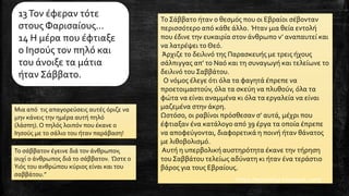13Τον έφεραν τότε
στους Φαρισαίους...
14 Η μέρα που έφτιαξε
ο Ιησούς τον πηλό και
του άνοιξε τα μάτια
ήταν Σάββατο.
Μια από τις απαγορεύσεις αυτές όριζε να
μην κάνεις την ημέρα αυτή πηλό
(λάσπη). Ο πηλός λοιπόν που έκανε ο
Ιησούς με το σάλιο του ήταν παράβαση!
Το Σάββατο ήταν ο θεσμός που οι Εβραίοι σέβονταν
περισσότερο από κάθε άλλο. Ήταν μια θεία εντολή
που έδινε την ευκαιρία στον άνθρωπο ν’ αναπαυτεί και
να λατρέψει το Θεό.
Άρχιζε το δειλινό της Παρασκευής με τρεις ήχους
σάλπιγγας απ’ το Ναό και τη συναγωγή και τελείωνε το
δειλινό του Σαββάτου.
Ο νόμος έλεγε ότι όλα τα φαγητά έπρεπε να
προετοιμαστούν, όλα τα σκεύη να πλυθούν, όλα τα
φώτα να είναι αναμμένα κι όλα τα εργαλεία να είναι
μαζεμένα στην άκρη.
Ωστόσο, οι ραβίνοι πρόσθεσαν σ’ αυτά, μέχρι που
έφτιαξαν ένα κατάλογο από 39 έργα τα οποία έπρεπε
να αποφεύγονται, διαφορετικά η ποινή ήταν θάνατος
με λιθοβολισμό.
Αυτή η υπερβολική αυστηρότητα έκανε την τήρηση
του Σαββάτου τελείως αδύνατη κι ήταν ένα τεράστιο
βάρος για τους Εβραίους.
https://epistoligr.blogspot.com/
Το σάββατον έγεινε διά τον άνθρωπον,
ουχί ο άνθρωπος διά το σάββατον. Ώστε ο
Υιός του ανθρώπου κύριος είναι και του
σαββάτου.”
 