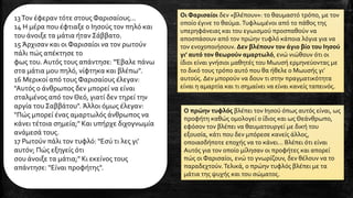 Ο πρώην τυφλός βλέπει τον Ιησού όπως αυτός είναι, ως
προφήτη καθώς ομολογεί ο ίδιος και ως Θεάνθρωπο,
εφόσον τον βλέπει να θαυματουργεί με δική του
εξουσία, κάτι που δεν μπόρεσε κανείς άλλος,
οποιασδήποτε εποχής να το κάνει… Βλέπει ότι είναι
Αυτός για τον οποίο μίλησαν οι προφήτες και απορεί
πώς οι Φαρισαίοι, ενώ το γνωρίζουν, δεν θέλουν να το
παραδεχτούν.Τελικά, ο πρώην τυφλός βλέπει με τα
μάτια της ψυχής και του σώματος.
13Τον έφεραν τότε στους Φαρισαίους...
14 Η μέρα που έφτιαξε ο Ιησούς τον πηλό και
του άνοιξε τα μάτια ήταν Σάββατο.
15 Άρχισαν και οι Φαρισαίοι να τον ρωτούν
πάλι πώς απέκτησε το
φως του.Αυτός τους απάντησε: "Έβαλε πάνω
στα μάτια μου πηλό, νίφτηκα και βλέπω".
16 Μερικοί από τους Φαρισαίους έλεγαν:
"Αυτός ο άνθρωπος δεν μπορεί να είναι
σταλμένος από τον Θεό, γιατί δεν τηρεί την
αργία του Σαββάτου". Άλλοι όμως έλεγαν:
"Πώς μπορεί ένας αμαρτωλός άνθρωπος να
κάνει τέτοια σημεία;" Και υπήρχε διχογνωμία
ανάμεσά τους.
17 Ρωτούν πάλι τον τυφλό: "Εσύ τι λες γι'
αυτόν; Πώς εξηγείς ότι
σου άνοιξε τα μάτια;" Κι εκείνος τους
απάντησε: "Είναι προφήτης".
Οι Φαρισαίοι δεν «βλέπουν»: το θαυμαστό τρόπο, με τον
οποίο έγινε το θαύμα.Τυφλωμένοι από το πάθος της
υπερηφάνειας και του εγωισμού προσπαθούν να
αποσπάσουν από τον πρώην τυφλό κάποια λόγια για να
τον ενοχοποιήσουν. Δεν βλέπουν τον άγιο βίο του Ιησού
γι’ αυτό τον θεωρούν αμαρτωλό, ενώ νιώθουν ότι οι
ίδιοι είναι γνήσιοι μαθητές του Μωυσή ερμηνεύοντας με
το δικό τους τρόπο αυτό που θα ήθελε ο Μωυσής γι’
αυτούς. Δεν μπορούν να δουν τι στην πραγματικότητα
είναι η αμαρτία και τι σημαίνει να είναι κανείς ταπεινός.
 