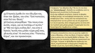 Ο Ιησούς αποκαλύπτει στον εκ γενετής τυφλό ότι
είναι ο Μεσσίας, οΥιός του Θεού. Ο πρώην τυφλός
είναι ο μόνος που τον άγγιξε βαθιά το θαύμα .Τον
δέχεται και τον πιστεύει ως Θεό και προσωπικό του
Σωτήρα. Γνώρισε το φιλάνθρωπο πρόσωπο του
Θεού, συγκλονίστηκε η πληγωμένη ύπαρξή του,
άλλαξε η ζωή του, έγινε άλλος άνθρωπος.
35 Ο Ιησούς έμαθε ότι τον έδιωξαν και,
όταν τον βρήκε, του είπε: "Εσύ πιστεύεις
στονΥιό του Θεού;"
36 Εκείνος αποκρίθηκε: "Και ποιος είναι
αυτός, κύριε, για να πιστέψω σ' αυτόν;"
37 "Μα τον έχεις κιόλας δει", του είπε ο
Ιησούς "αυτός που μιλάει τώρα μαζί σου,
38 αυτός είναι". Κι εκείνος είπε: "Πιστεύω,
Κύριε", και τον προσκύνησε.
Η έκφραση “τον έβγαλαν έξω” θα πει ότι τον έκα-
ναν “αποσυνάγωγο”, δηλαδή τον απέβαλαν από τη
θρησκευτική κοινότητα (τη Συναγωγή).
Αυτό είχε σοβαρές συνέπειες: έπρεπε να φοράει
πένθιμα ρούχα· να κυκλοφορεί ακούρευτος· να τον
αποφεύγουν όλοι - εκτός από την οικογένειά του·
απαγορευόταν να του μιλούν και να τον χαιρετούν·
ό,τι και αν ψώνιζε, ήταν υποχρεωμένος να είναι από
τον πωλητή τρία μέτρα μακριά. Η μαρτυρία του στα
δικαστήρια δεν λαμβανόταν υπόψη.
 