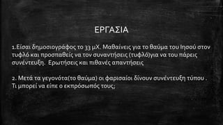 ΕΡΓΑΣΙΑ
1.Είσαι δημοσιογράφος το 33 μΧ. Μαθαίνεις για το θαύμα του Ιησού στον
τυφλό και προσπαθείς να τον συναντήσεις (τυφλό)για να του πάρεις
συνέντευξη. Ερωτήσεις και πιθανές απαντήσεις
2. Μετά τα γεγονότα(το θαύμα) οι φαρισαίοι δίνουν συνέντευξη τύπου .
Τι μπορεί να είπε ο εκπρόσωπός τους;
 